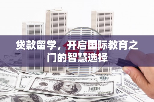 苏尼特右旗贷款留学，开启国际教育之门的智慧选择